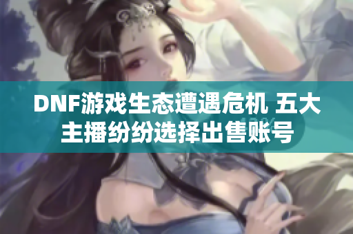 DNF游戏生态遭遇危机 五大主播纷纷选择出售账号