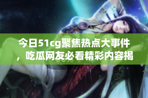 今日51cg聚焦热点大事件，吃瓜网友必看精彩内容揭秘