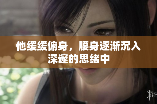 他缓缓俯身，腰身逐渐沉入深邃的思绪中
