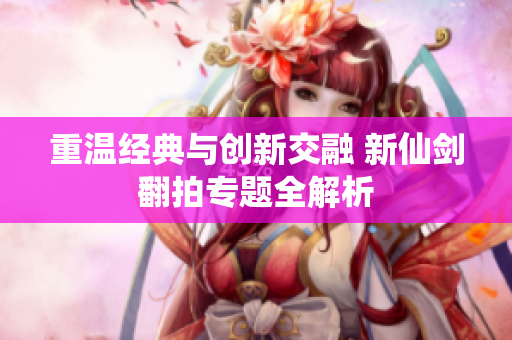 重温经典与创新交融 新仙剑翻拍专题全解析