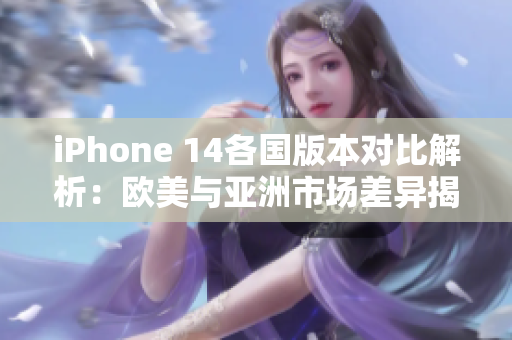 iPhone 14各国版本对比解析：欧美与亚洲市场差异揭秘
