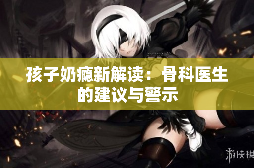 孩子奶瘾新解读：骨科医生的建议与警示