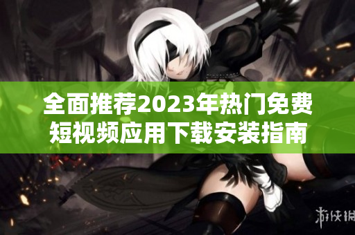 全面推荐2023年热门免费短视频应用下载安装指南