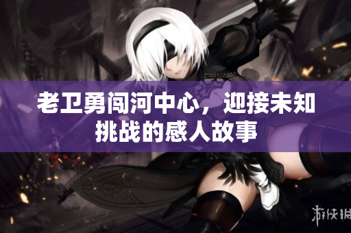 老卫勇闯河中心，迎接未知挑战的感人故事