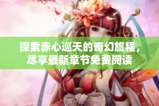 探索赤心巡天的奇幻旅程，尽享最新章节免费阅读