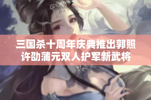 三国杀十周年庆典推出郭照许劭蒲元双人护军新武将
