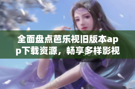 全面盘点芭乐视旧版本app下载资源，畅享多样影视体验