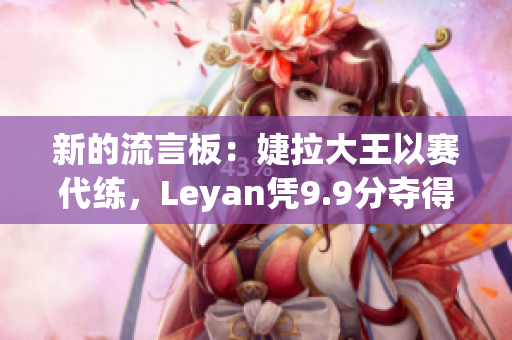 新的流言板：婕拉大王以赛代练，Leyan凭9.9分夺得最佳称号