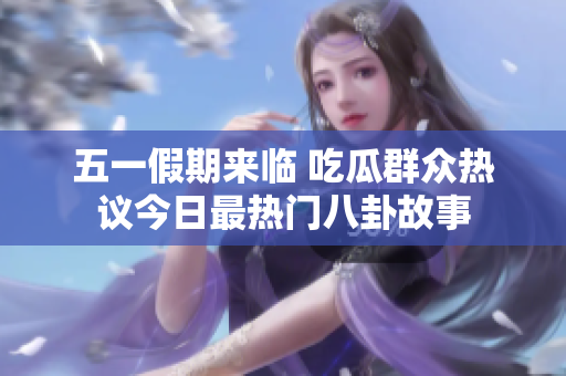 五一假期来临 吃瓜群众热议今日最热门八卦故事