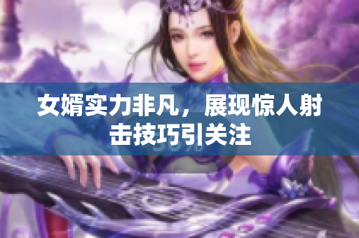 女婿实力非凡，展现惊人射击技巧引关注