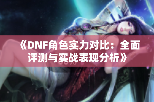 《DNF角色实力对比：全面评测与实战表现分析》