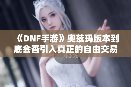《DNF手游》奥兹玛版本到底会否引入真正的自由交易机制解析