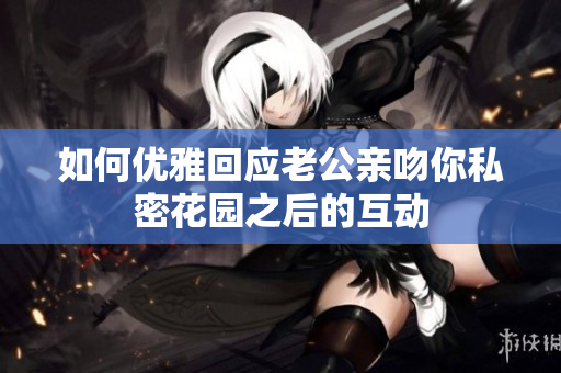 如何优雅回应老公亲吻你私密花园之后的互动