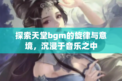 探索天堂bgm的旋律与意境，沉浸于音乐之中