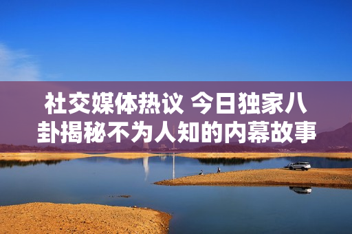 社交媒体热议 今日独家八卦揭秘不为人知的内幕故事