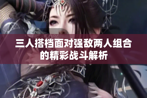 三人搭档面对强敌两人组合的精彩战斗解析