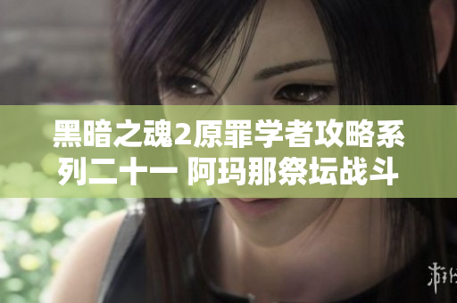 黑暗之魂2原罪学者攻略系列二十一 阿玛那祭坛战斗与探索全解析