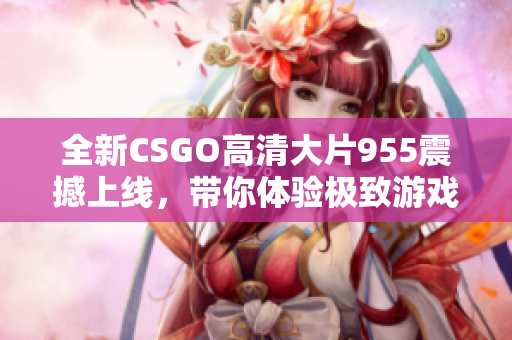 全新CSGO高清大片955震撼上线，带你体验极致游戏魅力