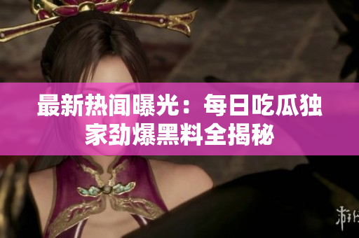 最新热闻曝光：每日吃瓜独家劲爆黑料全揭秘