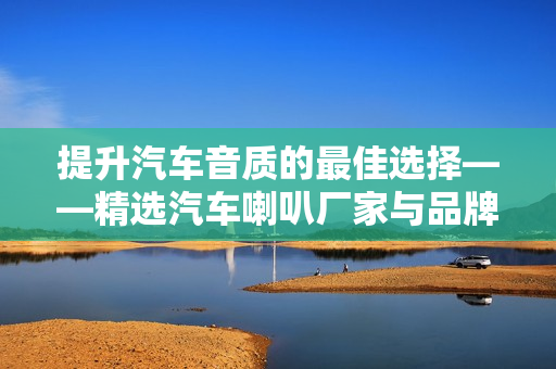 提升汽车音质的最佳选择——精选汽车喇叭厂家与品牌推荐