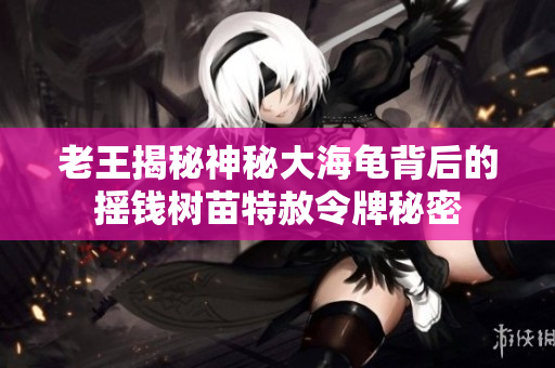 老王揭秘神秘大海龟背后的摇钱树苗特赦令牌秘密