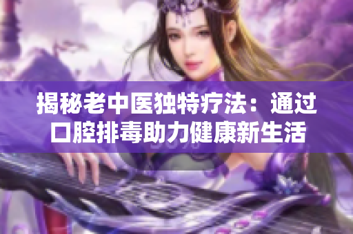 揭秘老中医独特疗法：通过口腔排毒助力健康新生活