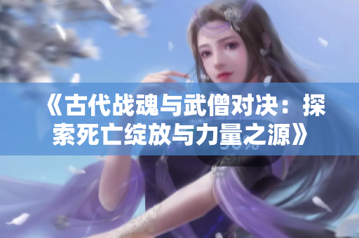 《古代战魂与武僧对决：探索死亡绽放与力量之源》