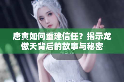 唐寅如何重建信任？揭示龙傲天背后的故事与秘密