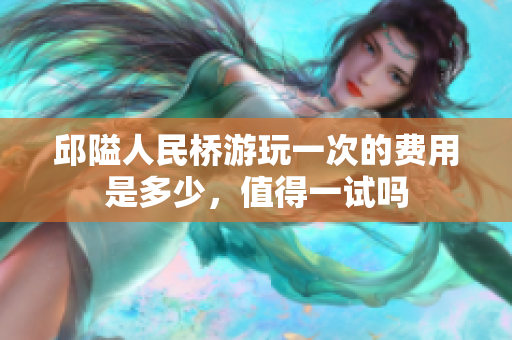 邱隘人民桥游玩一次的费用是多少，值得一试吗