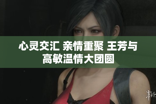 心灵交汇 亲情重聚 王芳与高敏温情大团圆