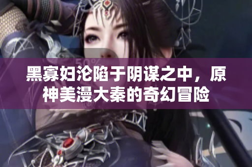 黑寡妇沦陷于阴谋之中，原神美漫大秦的奇幻冒险
