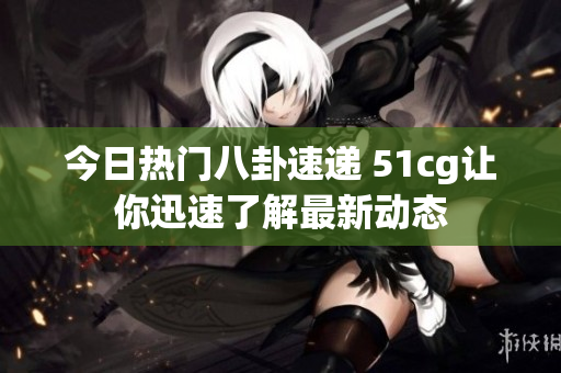 今日热门八卦速递 51cg让你迅速了解最新动态