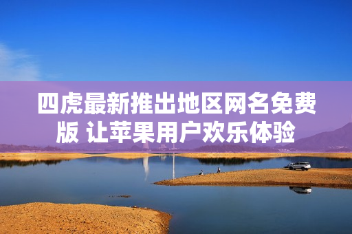 四虎最新推出地区网名免费版 让苹果用户欢乐体验