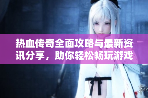 热血传奇全面攻略与最新资讯分享，助你轻松畅玩游戏世界