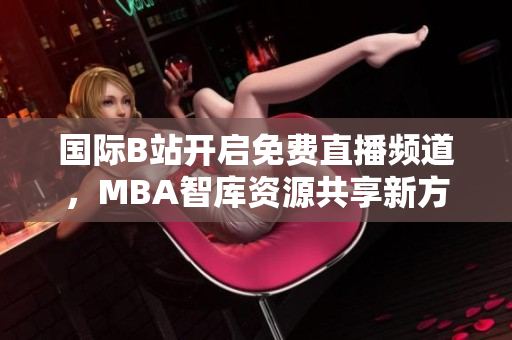 国际B站开启免费直播频道，MBA智库资源共享新方式