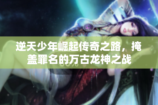 逆天少年崛起传奇之路，掩盖罪名的万古龙神之战