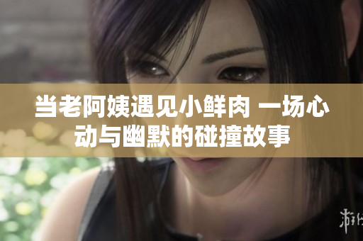 当老阿姨遇见小鲜肉 一场心动与幽默的碰撞故事