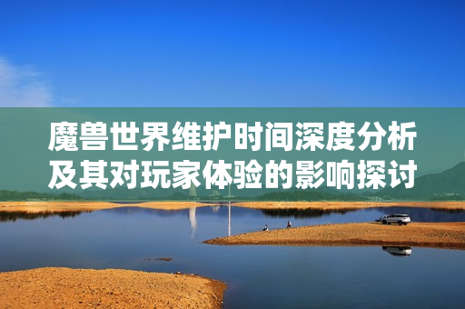 魔兽世界维护时间深度分析及其对玩家体验的影响探讨
