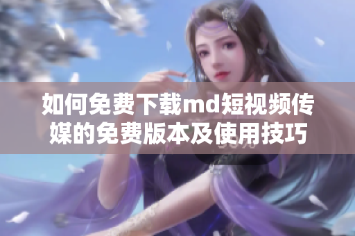 如何免费下载md短视频传媒的免费版本及使用技巧