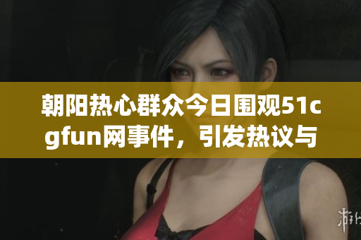朝阳热心群众今日围观51cgfun网事件，引发热议与讨论