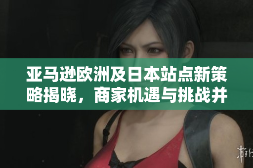 亚马逊欧洲及日本站点新策略揭晓，商家机遇与挑战并存