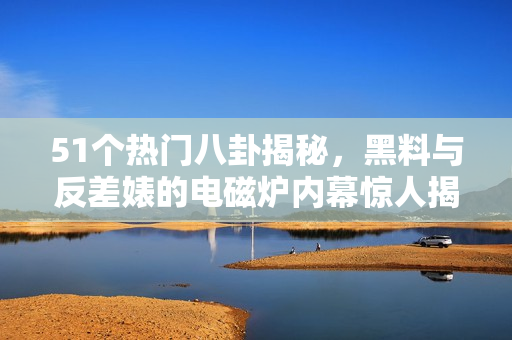 51个热门八卦揭秘，黑料与反差婊的电磁炉内幕惊人揭晓
