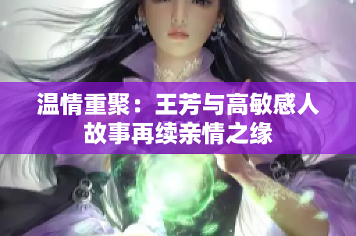 温情重聚：王芳与高敏感人故事再续亲情之缘