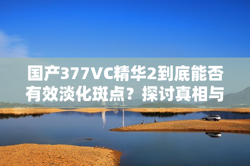 国产377VC精华2到底能否有效淡化斑点？探讨真相与效果
