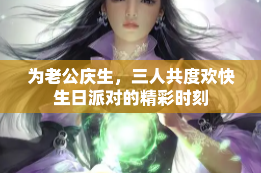 为老公庆生，三人共度欢快生日派对的精彩时刻