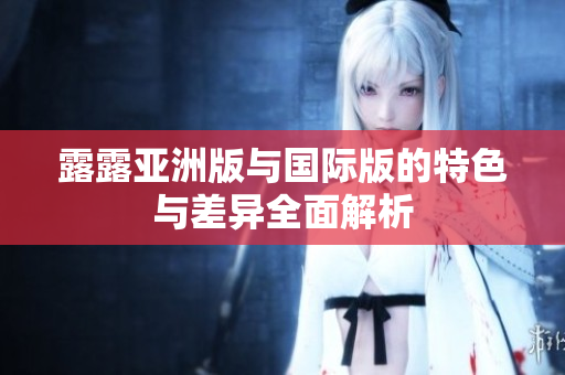 露露亚洲版与国际版的特色与差异全面解析