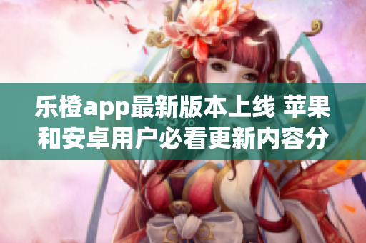 乐橙app最新版本上线 苹果和安卓用户必看更新内容分析