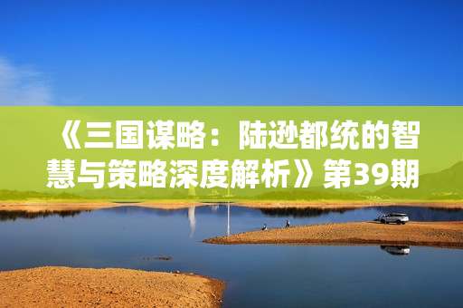 《三国谋略：陆逊都统的智慧与策略深度解析》第39期