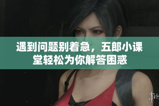 遇到问题别着急，五郎小课堂轻松为你解答困惑