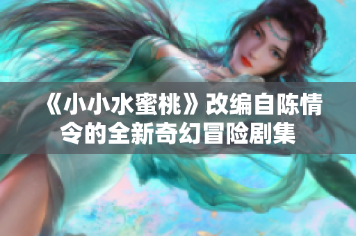 《小小水蜜桃》改编自陈情令的全新奇幻冒险剧集